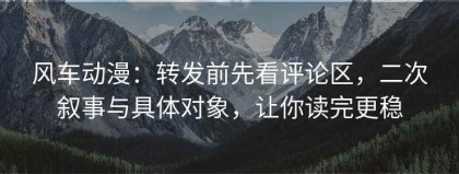 风车动漫：转发前先看评论区，二次叙事与具体对象，让你读完更稳
