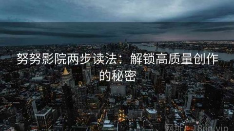 努努影院两步读法：解锁高质量创作的秘密