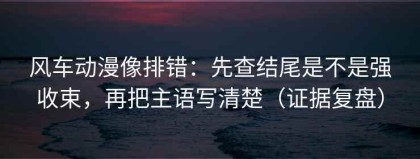 风车动漫像排错：先查结尾是不是强收束，再把主语写清楚（证据复盘）