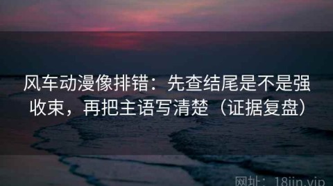 风车动漫像排错：先查结尾是不是强收束，再把主语写清楚（证据复盘）
