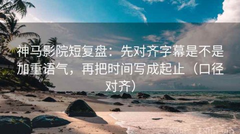 神马影院短复盘：先对齐字幕是不是加重语气，再把时间写成起止（口径对齐）