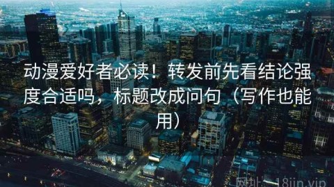 动漫爱好者必读！转发前先看结论强度合适吗，标题改成问句（写作也能用）
