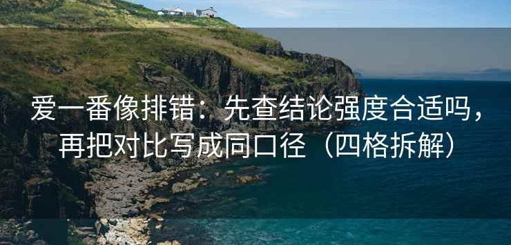 爱一番像排错：先查结论强度合适吗，再把对比写成同口径（四格拆解）
