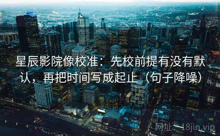 星辰影院像校准：先校前提有没有默认，再把时间写成起止（句子降噪）