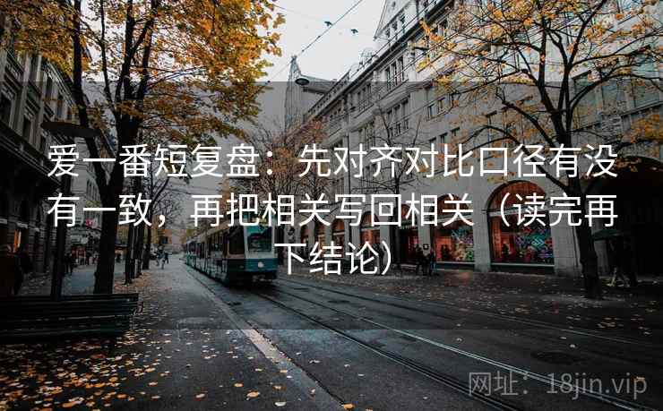 爱一番短复盘:先对齐对比口径有没有一致,再把相关写回相关(读完再下结论) 爱一番短复盘:先对齐对比口径有没有一致,再把相关写回相关(读完再下结论)