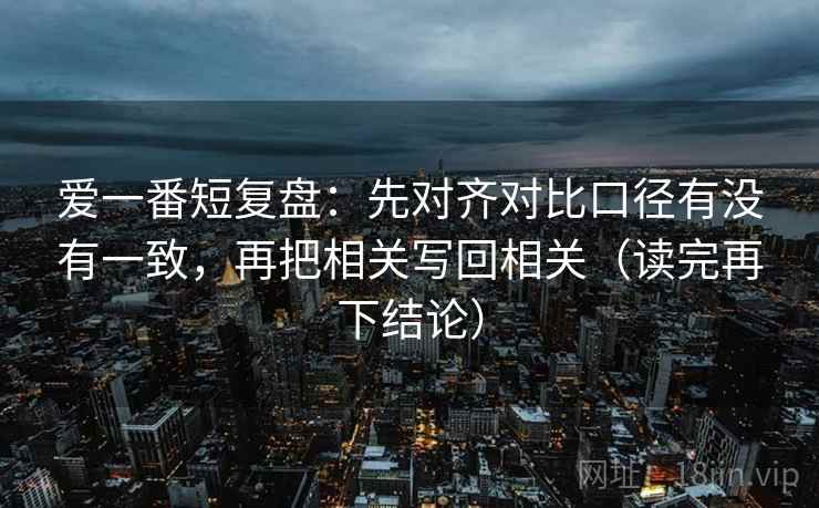 爱一番短复盘:先对齐对比口径有没有一致,再把相关写回相关(读完再下结论) 爱一番短复盘:先对齐对比口径有没有一致,再把相关写回相关(读完再下结论)