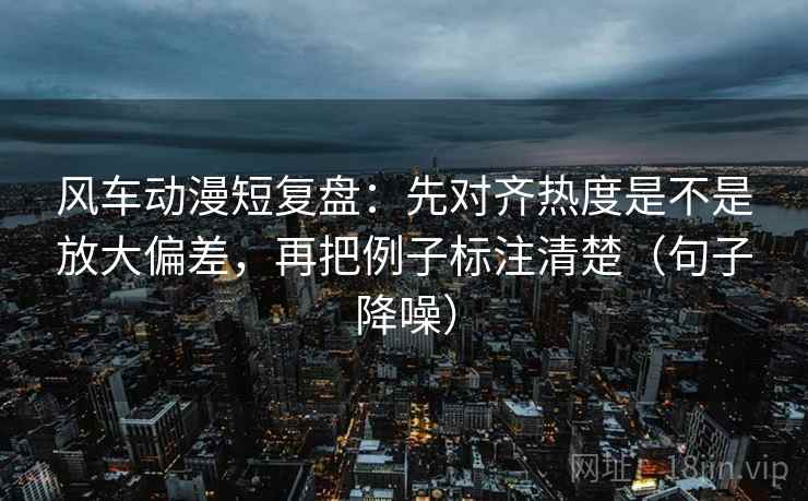 风车动漫短复盘:先对齐热度是不是放大偏差,再把例子标注清楚(句子降噪) 风车动漫短复盘:先对齐热度是不是放大偏差,再把例子标注清楚(句子降噪)