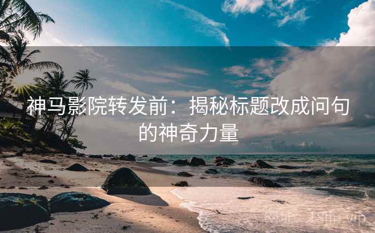 神马影院转发前：揭秘标题改成问句的神奇力量