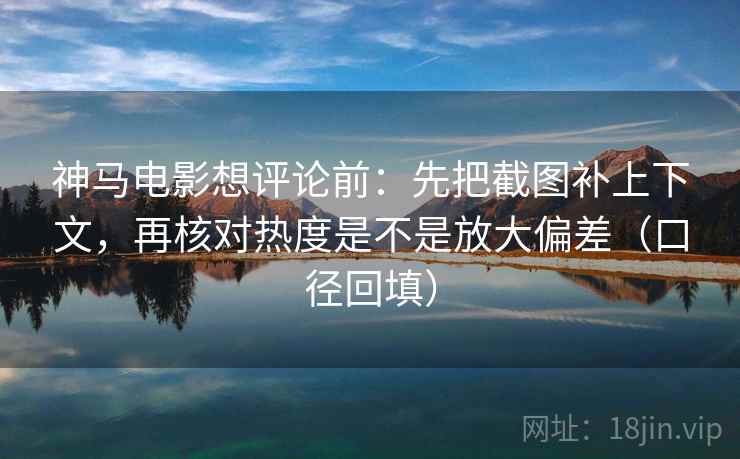神马电影想评论前：先把截图补上下文，再核对热度是不是放大偏差（口径回填）