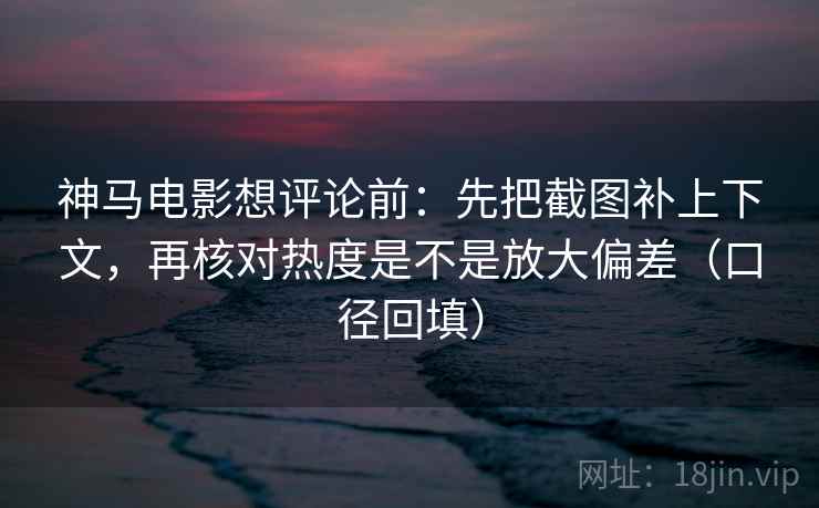 神马电影想评论前：先把截图补上下文，再核对热度是不是放大偏差（口径回填）