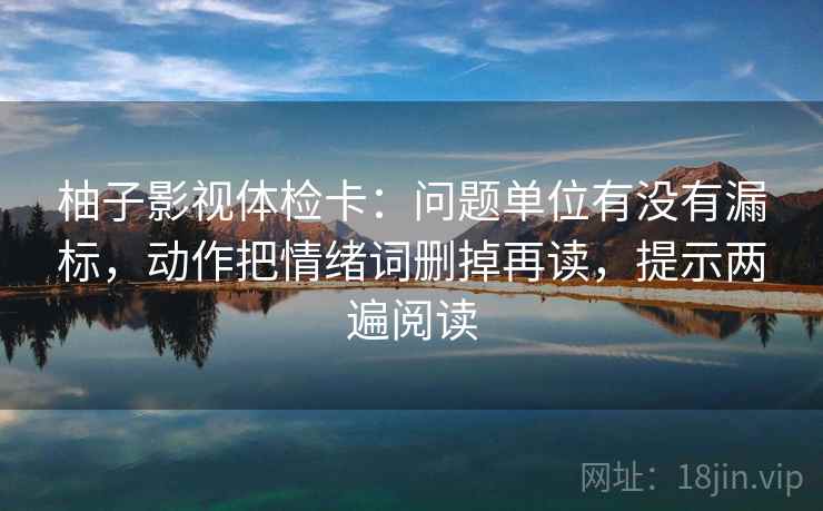 柚子影视体检卡:问题单位有没有漏标,动作把情绪词删掉再读,提示两遍阅读 柚子影视体检卡:问题单位有没有漏标,动作把情绪词删掉再读,提示两遍阅读