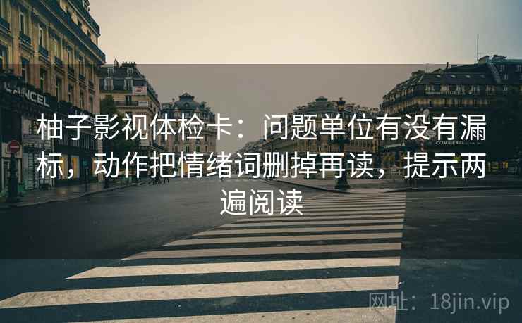 柚子影视体检卡:问题单位有没有漏标,动作把情绪词删掉再读,提示两遍阅读 柚子影视体检卡:问题单位有没有漏标,动作把情绪词删掉再读,提示两遍阅读