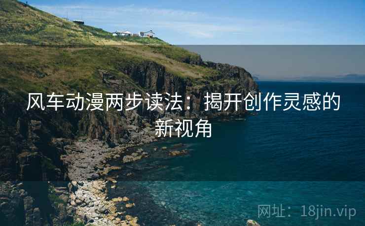 风车动漫两步读法:揭开创作灵感的新视角 风车动漫两步读法:揭开创作灵感的新视角