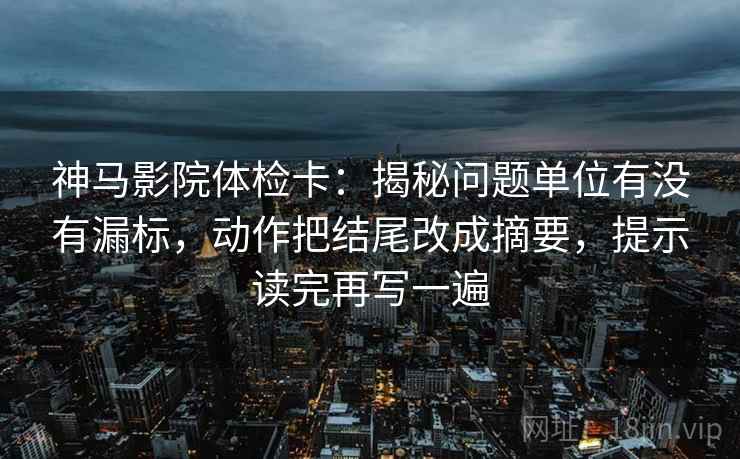 神马影院体检卡：揭秘问题单位有没有漏标，动作把结尾改成摘要，提示读完再写一遍