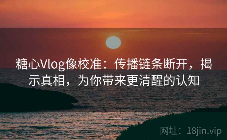 糖心Vlog像校准:传播链条断开,揭示真相,为你带来更清醒的认知 糖心Vlog像校准:传播链条断开,揭示真相,为你带来更清醒的认知