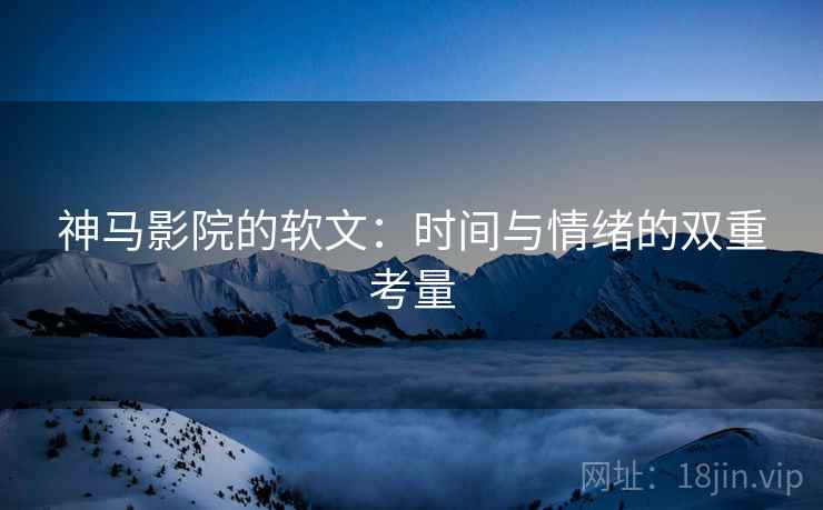 神马影院的软文：时间与情绪的双重考量