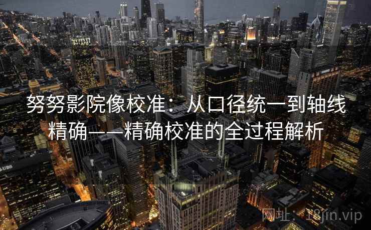 努努影院像校准:从口径统一到轴线精确——精确校准的全过程解析 努努影院像校准:从口径统一到轴线精确——精确校准的全过程解析