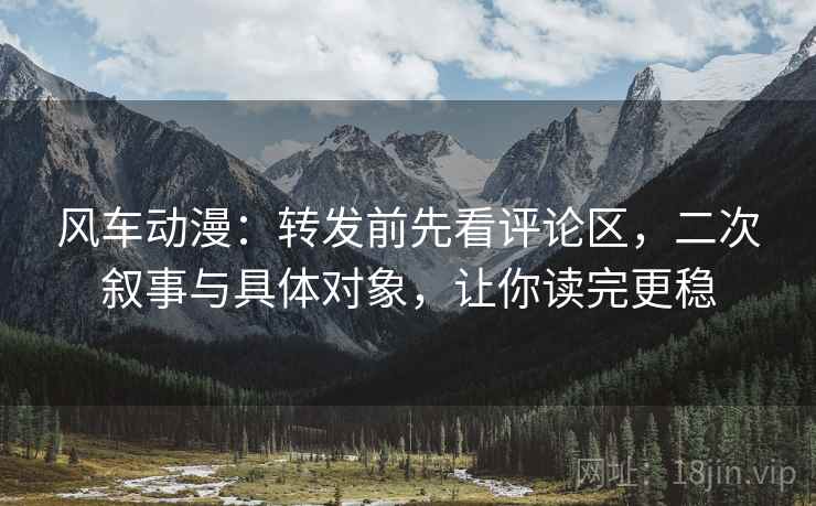 风车动漫:转发前先看评论区,二次叙事与具体对象,让你读完更稳 风车动漫:转发前先看评论区,二次叙事与具体对象,让你读完更稳